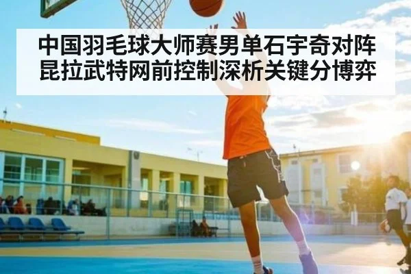 中国羽毛球大师赛男单石宇奇对阵昆拉武特网前控制深析关键分博弈